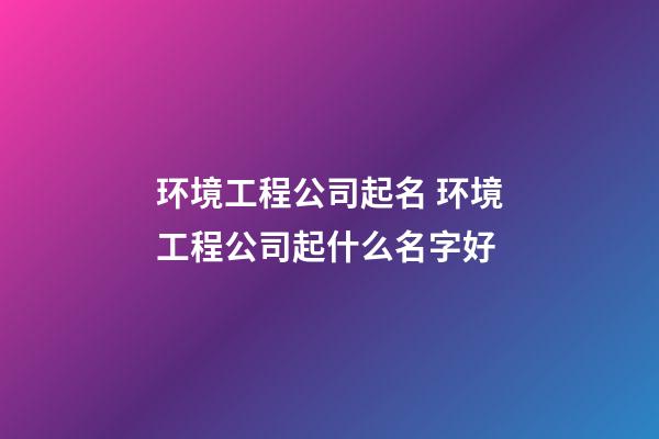 环境工程公司起名 环境工程公司起什么名字好-第1张-公司起名-玄机派